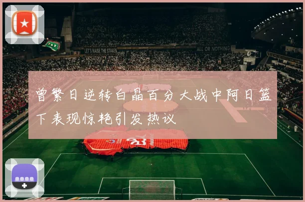 曾繁日逆转白晶百分大战中阿日篮下表现惊艳引发热议