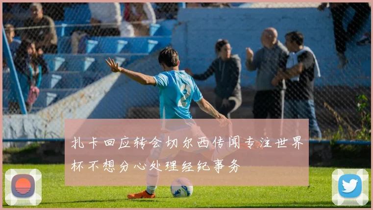 扎卡回应转会切尔西传闻专注世界杯不想分心处理经纪事务