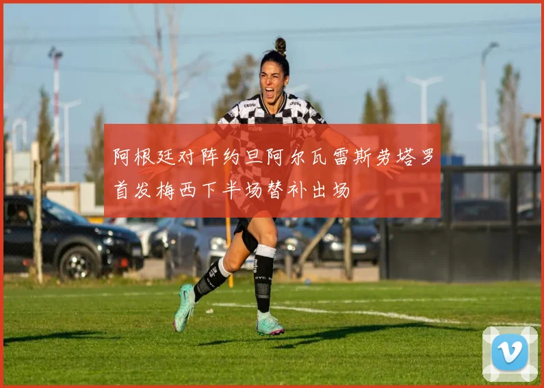 阿根廷对阵约旦阿尔瓦雷斯劳塔罗首发梅西下半场替补出场
