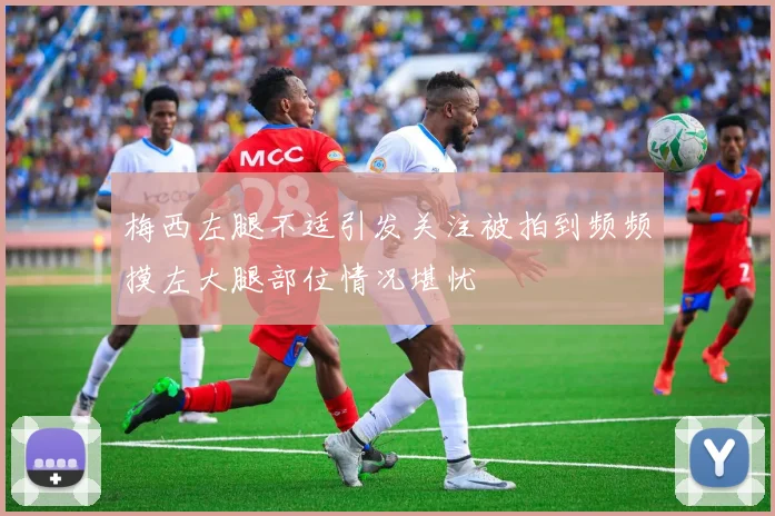 梅西左腿不适引发关注被拍到频频摸左大腿部位情况堪忧