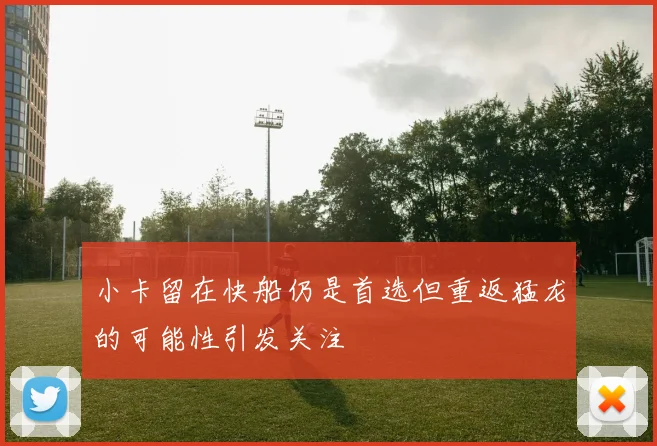 小卡留在快船仍是首选但重返猛龙的可能性引发关注