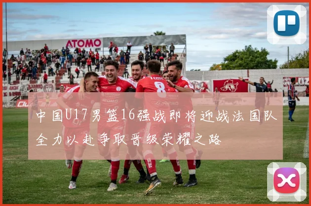 中国U17男篮16强战即将迎战法国队全力以赴争取晋级荣耀之路
