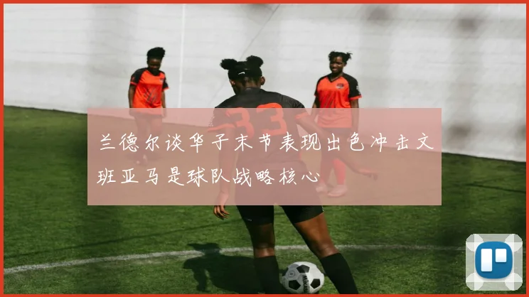 兰德尔谈华子末节表现出色冲击文班亚马是球队战略核心