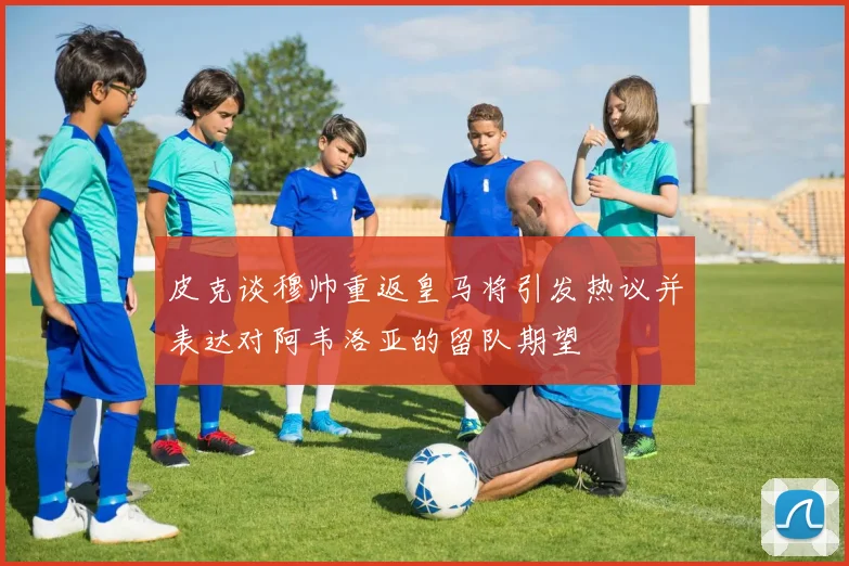 皮克谈穆帅重返皇马将引发热议并表达对阿韦洛亚的留队期望