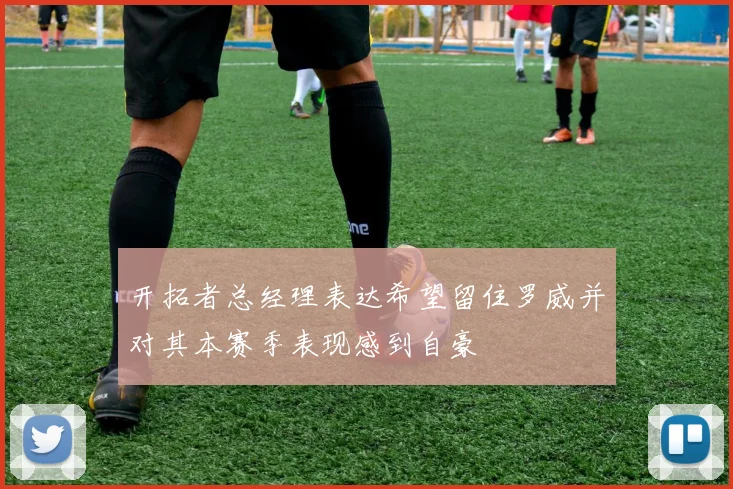 开拓者总经理表达希望留住罗威并对其本赛季表现感到自豪