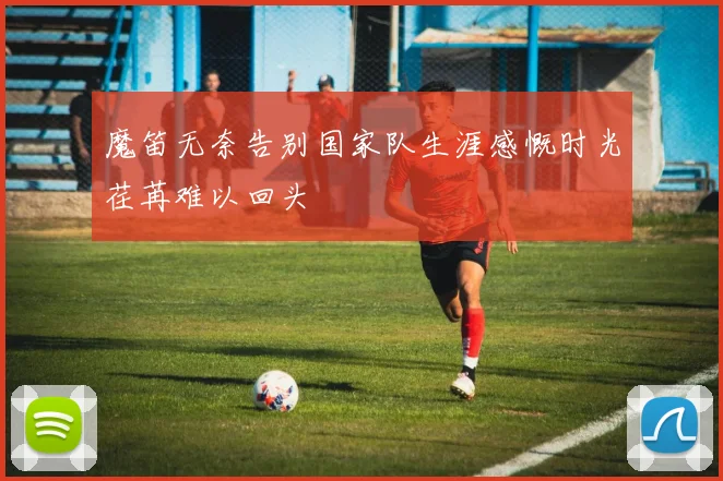 魔笛无奈告别国家队生涯感慨时光荏苒难以回头