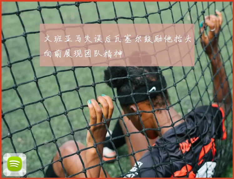 文班亚马失误后瓦塞尔鼓励他抬头向前展现团队精神