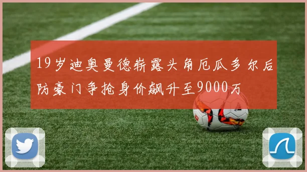 19岁迪奥曼德崭露头角厄瓜多尔后防豪门争抢身价飙升至9000万