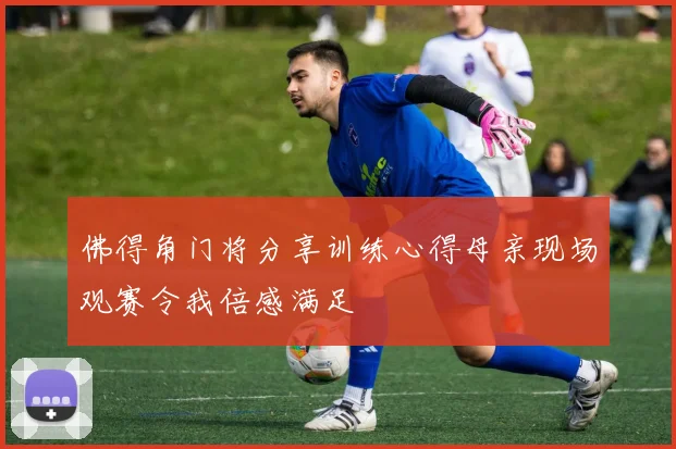 佛得角门将分享训练心得母亲现场观赛令我倍感满足