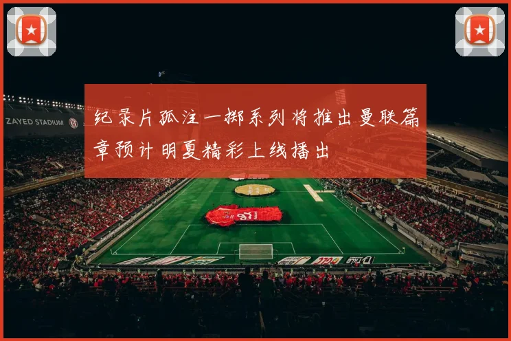 纪录片孤注一掷系列将推出曼联篇章预计明夏精彩上线播出