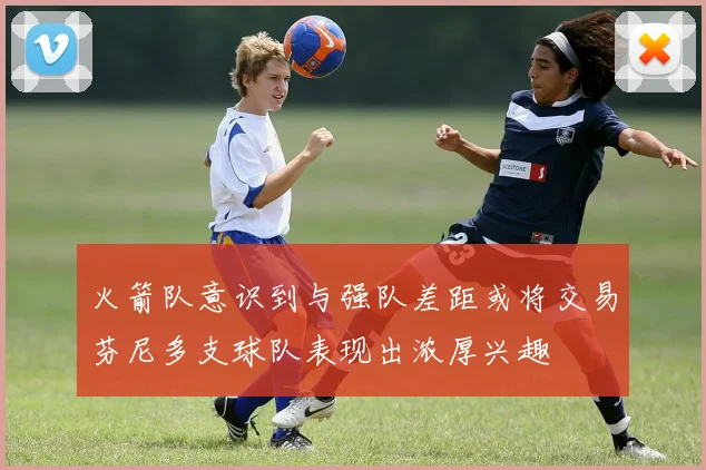 火箭队意识到与强队差距或将交易芬尼多支球队表现出浓厚兴趣