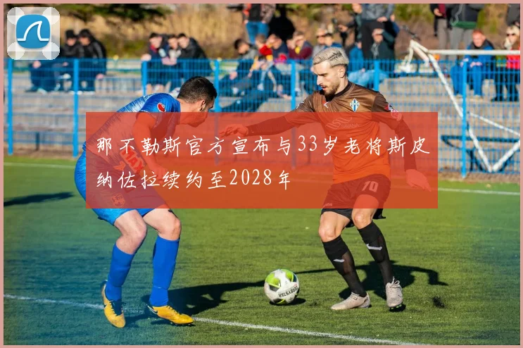 那不勒斯官方宣布与33岁老将斯皮纳佐拉续约至2028年