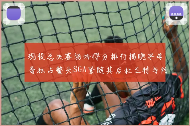 现役总决赛场均得分排行揭晓字母哥独占鳌头SGA紧随其后杜兰特与约基奇争夺第三