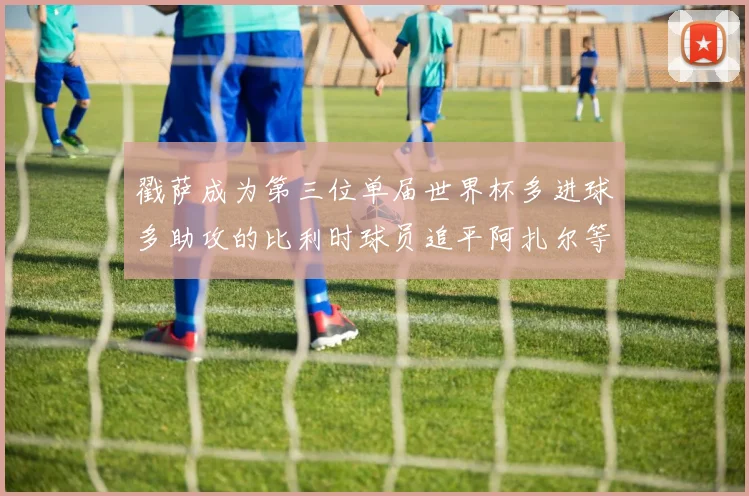 戳萨成为第三位单届世界杯多进球多助攻的比利时球员追平阿扎尔等传奇