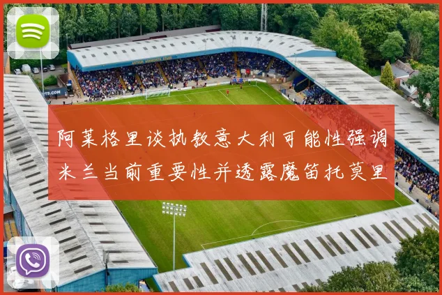 阿莱格里谈执教意大利可能性强调米兰当前重要性并透露魔笛托莫里缺阵消息