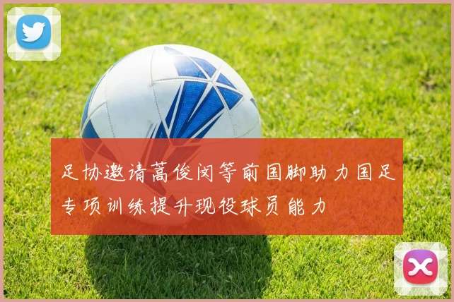 足协邀请蒿俊闵等前国脚助力国足专项训练提升现役球员能力