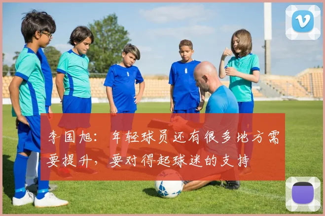 李国旭：年轻球员还有很多地方需要提升，要对得起球迷的支持