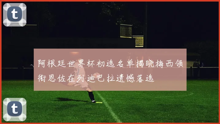 阿根廷世界杯初选名单揭晓梅西领衔恩佐在列迪巴拉遗憾落选