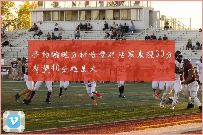 乔约翰逊分析哈登对活塞表现30分有望40分难度大