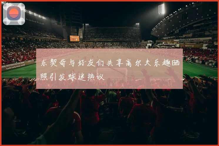 东契奇与好友们共享高尔夫乐趣晒照引发球迷热议
