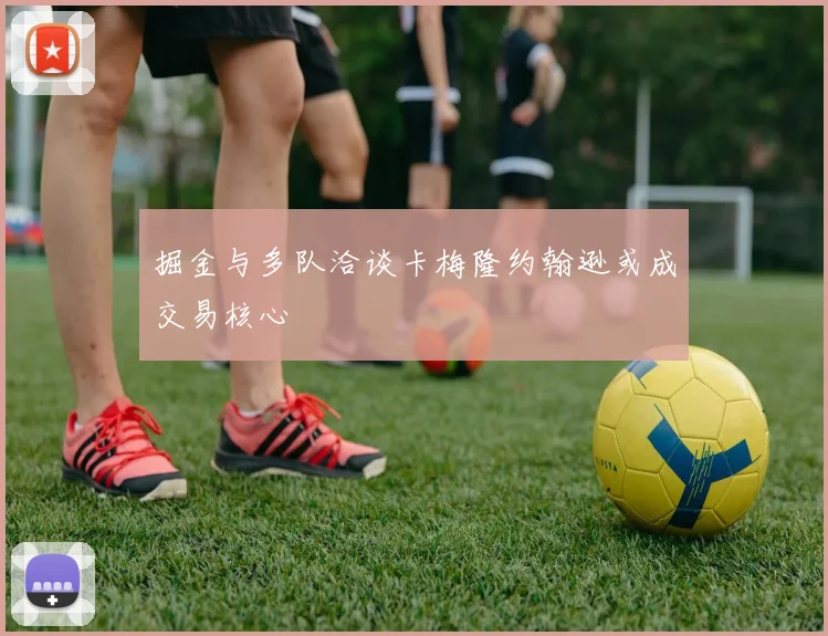 掘金与多队洽谈卡梅隆约翰逊或成交易核心